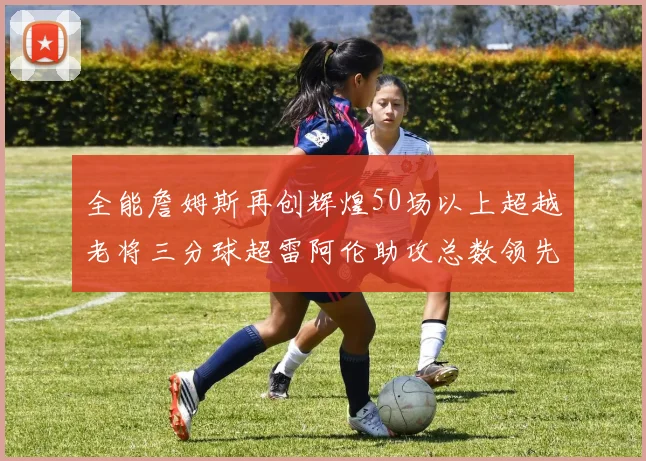 全能詹姆斯再创辉煌50场以上超越老将三分球超雷阿伦助攻总数领先隆多