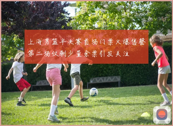 上海男篮半决赛首场门票火爆售罄第二场仅剩少量余票引发关注