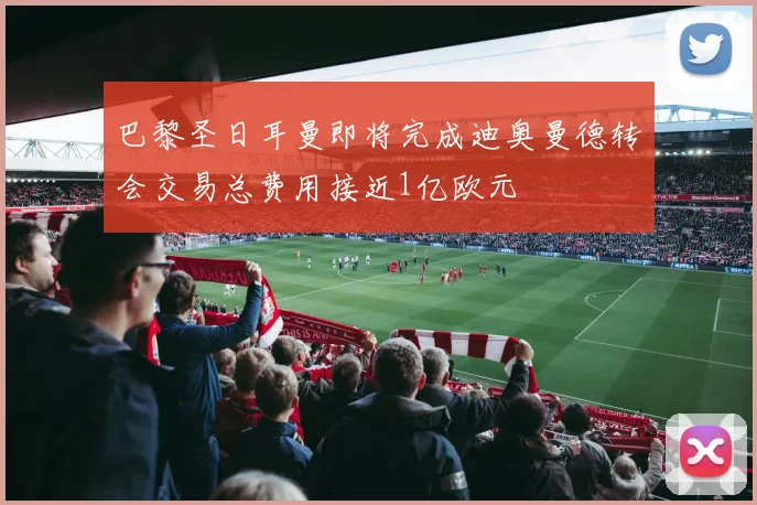 巴黎圣日耳曼即将完成迪奥曼德转会交易总费用接近1亿欧元