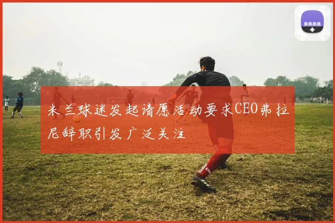 米兰球迷发起请愿活动要求CEO弗拉尼辞职引发广泛关注