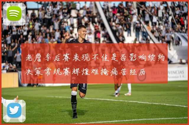 老詹季后赛表现不佳是否影响续约决策常规赛辉煌难掩痛苦经历