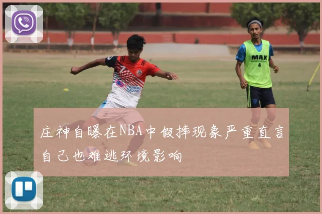 庄神自曝在NBA中假摔现象严重直言自己也难逃环境影响