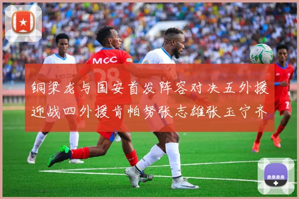 铜梁龙与国安首发阵容对决五外援迎战四外援肯帕努张志雄张玉宁齐上阵