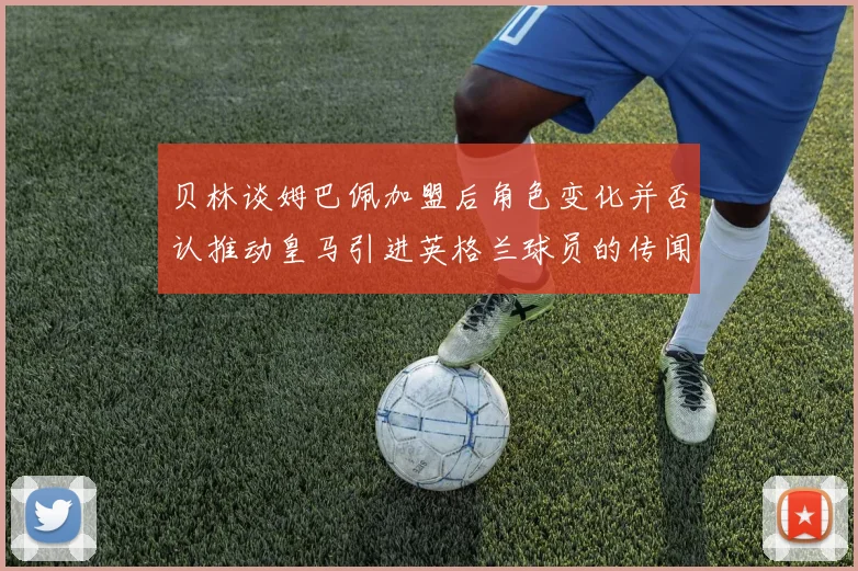 贝林谈姆巴佩加盟后角色变化并否认推动皇马引进英格兰球员的传闻