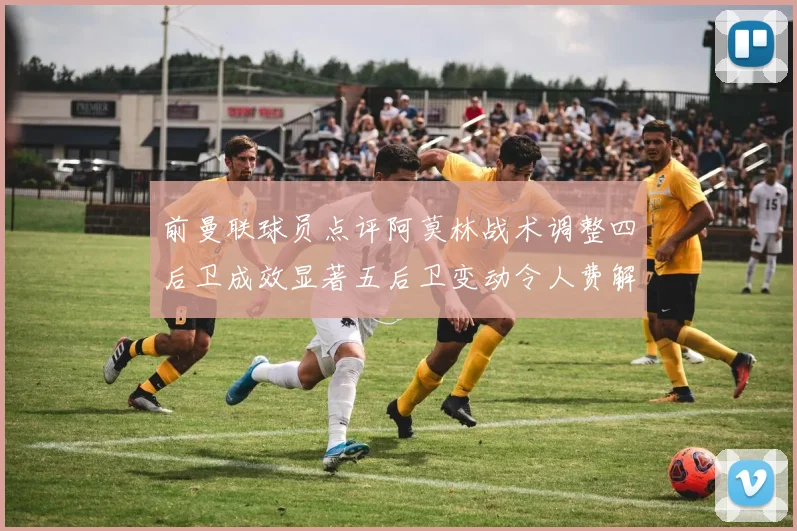 前曼联球员点评阿莫林战术调整四后卫成效显著五后卫变动令人费解