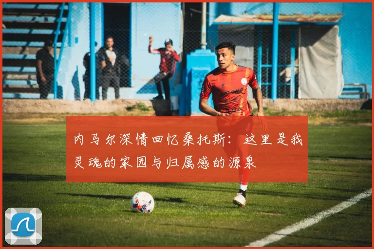 内马尔深情回忆桑托斯：这里是我灵魂的家园与归属感的源泉