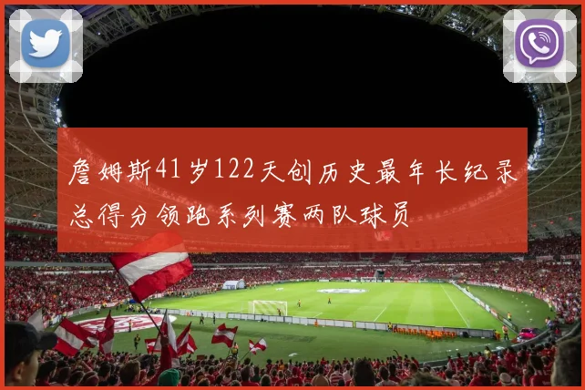 詹姆斯41岁122天创历史最年长纪录总得分领跑系列赛两队球员