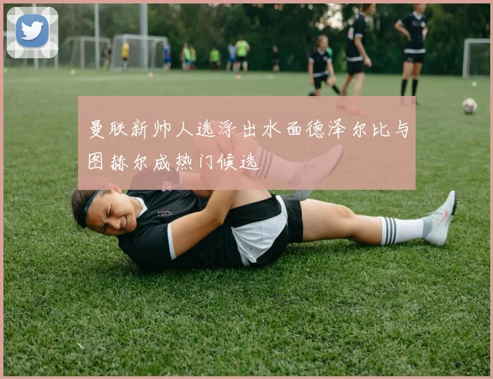 曼联新帅人选浮出水面德泽尔比与图赫尔成热门候选