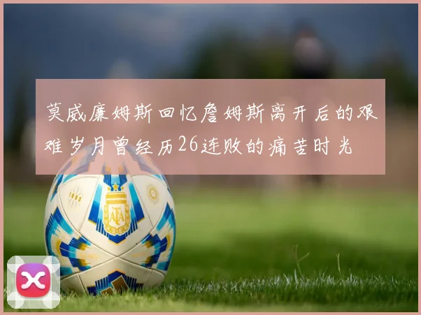 莫威廉姆斯回忆詹姆斯离开后的艰难岁月曾经历26连败的痛苦时光