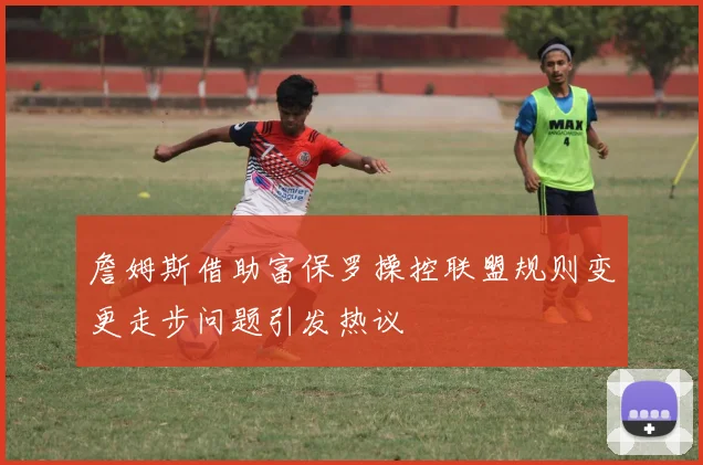 詹姆斯借助富保罗操控联盟规则变更走步问题引发热议