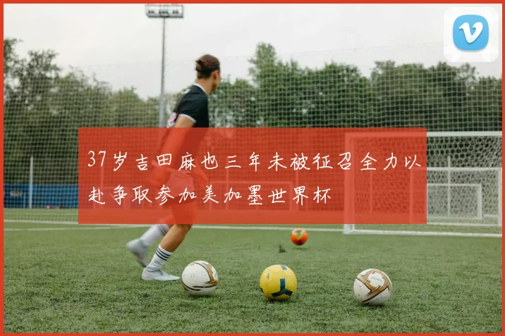 37岁吉田麻也三年未被征召全力以赴争取参加美加墨世界杯